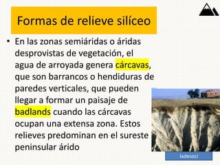Formas de relieve silíceo
• En las zonas semiáridas o áridas
desprovistas de vegetación, el
agua de arroyada genera cárcavas,
que son barrancos o hendiduras de
paredes verticales, que pueden
llegar a formar un paisaje de
badlands cuando las cárcavas
ocupan una extensa zona. Estos
relieves predominan en el sureste
peninsular árido
ladesoci
 