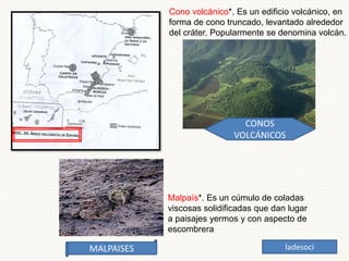 Cono volcánico*. Es un edificio volcánico, en
forma de cono truncado, levantado alrededor
del cráter. Popularmente se denomina volcán.
Malpaís*. Es un cúmulo de coladas
viscosas solidificadas que dan lugar
a paisajes yermos y con aspecto de
escombrera
ladesoci
 