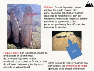 PITONES
Caldera*. Es una depresión circular o
elíptica. Se puede originar, bien
por el desplome del edificio volcánico
(calderas de hundimiento); bien por
emisiones violentas de magma al exterior
(calderas de explosión); o bien
por el arroyamiento y la acción del aire
(calderas de erosión).
Roque y dique. Son los pitones, masas de
lava alojada en la chimenea
de un volcán cuyo cono ha sido
erosionado. Los roques se forman a partir
de volcanes puntuales, y los diques, a
partir de un volcán fisural.
Otras formas de relieve volcánico son,
por ejemplo, las chimeneas de hadas
(producto de la erosión diferencial)
 
