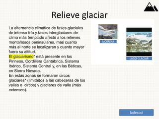 Relieve glaciar
La alternancia climática de fases glaciales
de intenso frío y fases interglaciares de
clima más templado afectó a los relieves
montañosos peninsulares, más cuanto
más al norte se localizaran y cuanto mayor
fuera su altitud.
El glaciarismo* está presente en los
Pirineos, Cordillera Cantábrica, Sistema
Ibérico, Sistema Central y, en las Béticas,
en Sierra Nevada.
En estas zonas se formaron circos
glaciares* (limitados a las cabeceras de los
valles o circos) y glaciares de valle (más
extensos).
ladesoci
 