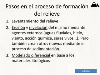 Pasos en el proceso de formación
del relieve
1. Levantamiento del relieve
2. Erosión y nivelación del mismo mediante
agentes externos (aguas fluviales, hielo,
viento, acción química, seres vivos...). Pero
también crean otros nuevos mediante el
proceso de sedimentación.
3. Modelado diferencial en base a los
materiales litológicos
ladesoci
 
