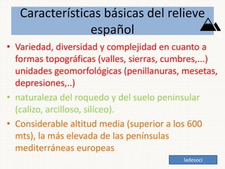 Características básicas del relieve
español
• Variedad, diversidad y complejidad en cuanto a
formas topográficas (valles, sierras, cumbres,...)
unidades geomorfológicas (penillanuras, mesetas,
depresiones,..)
• naturaleza del roquedo y del suelo peninsular
(calizo, arcilloso, silíceo).
• Considerable altitud media (superior a los 600
mts), la más elevada de las penínsulas
mediterráneas europeas
ladesoci
 