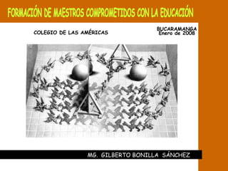 FORMACIÓN DE MAESTROS COMPROMETIDOS CON LA EDUCACIÓN MG.  GILBERTO BONILLA  SÁNCHEZ  BUCARAMANGA Enero de 2008 COLEGIO DE LAS AMÉRICAS 