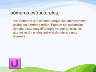 Isómeros estructurales.
• son isómeros que difieren porque sus átomos están
unidos en diferente orden. Pueden ser sustancias
de naturaleza muy diferentes ya que en ellas los
átomos están unidos entre sí de manera muy
diferente.

 