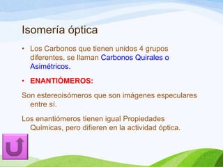 Isomería óptica
• Los Carbonos que tienen unidos 4 grupos
diferentes, se llaman Carbonos Quirales o
Asimétricos.
• ENANTIÓMEROS:
Son estereoisómeros que son imágenes especulares
entre sí.
Los enantiómeros tienen igual Propiedades
Químicas, pero difieren en la actividad óptica.

 