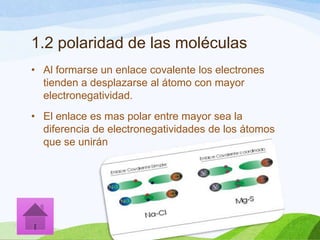 1.2 polaridad de las moléculas
• Al formarse un enlace covalente los electrones
tienden a desplazarse al átomo con mayor
electronegatividad.
• El enlace es mas polar entre mayor sea la
diferencia de electronegatividades de los átomos
que se unirán

 