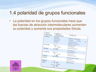 1.4 polaridad de grupos funcionales
• La polaridad en los grupos funcionales hace que
las fuerzas de atracción intermoleculares aumenten
su polaridad y aumenta sus propiedades físicas.

 