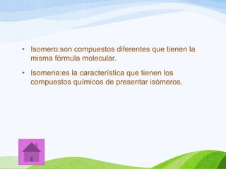 • Isomero:son compuestos diferentes que tienen la
misma fórmula molecular.
• Isomeria:es la característica que tienen los
compuestos químicos de presentar isómeros.

 