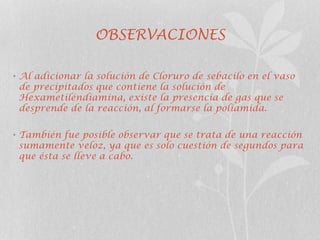 OBSERVACIONES
• Al adicionar la solución de Cloruro de sebacilo en el vaso
de precipitados que contiene la solución de
Hexametiléndiamina, existe la presencia de gas que se
desprende de la reacción, al formarse la poliamida.
• También fue posible observar que se trata de una reacción
sumamente veloz, ya que es solo cuestión de segundos para
que ésta se lleve a cabo.
 