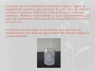 • La unión de estos monómeros forman el nylon. Según la
longitud de carbonos que presente R1 o R2 será un Nylon 6
si tiene 6 carbonos Nylon 6,6 si R1 y R2 son 6 carbonos
también., Nylon 12 si presentan 12 y así sucesivamente. Los
tipos de nylon más utilizado en la actualidad son el nylon
6,6 y el 6,10.
• La formación del nylon es mediante una reacción de
condensación (perdida de agua) entre un diácido orgánico
y una diamina.
 