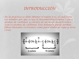 INTRODUCCIÓN
• En la práctica se debe obtener el nylon 6-10, el cual tiene
ese nombre por que se usa la hexametiléndiamina ( con 6
átomos de carbono), y cloruro de un ácido dicarboxilico
(con 10 átomos de carbono). Este polímero puede formar
fibras bastante resistentes como para elaborar ropa y otras
cosas.
 