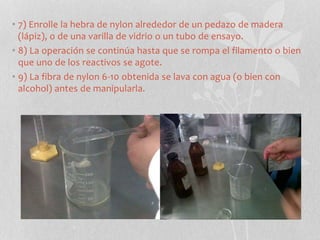 • 7) Enrolle la hebra de nylon alrededor de un pedazo de madera
(lápiz), o de una varilla de vidrio o un tubo de ensayo.
• 8) La operación se continúa hasta que se rompa el filamento o bien
que uno de los reactivos se agote.
• 9) La fibra de nylon 6-10 obtenida se lava con agua (o bien con
alcohol) antes de manipularla.
 