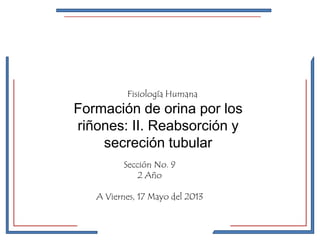 Fisiología Humana 
Formación de orina por los 
riñones: II. Reabsorción y 
secreción tubular 
Sección No. 9 
2 Año 
A Viernes, 17 Mayo del 2013 
 