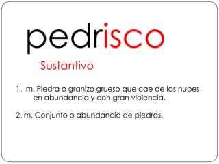 pedriscoSustantivo1.  m. Piedra o granizo grueso que cae de las nubes en abundancia y con gran violencia.2. m. Conjunto o abundancia de piedras.
