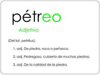 pétreoAdjetivo (Del lat. petrĕus).1. adj. De piedra, roca o peñasco.2. adj. Pedregoso, cubierto de muchas piedras.3. adj. De la calidad de la piedra.