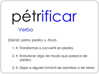 pétrificarVerbo (Del lat. petra, piedra, y -ficar).1. tr. Transformar o convertir en piedra. 2. tr. Endurecer algo de modo que parezca de piedra.3. tr. Dejar a alguien inmóvil de asombro o de terror.