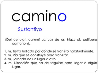 caminoSustantivo (Del celtolat. cammīnus, voz de or. hisp.; cf. celtíbero camanon).1. m. Tierra hollada por donde se transita habitualmente.2. m. Vía que se construye para transitar.3. m. Jornada de un lugar a otro.4. m. Dirección que ha de seguirse para llegar a algún lugar.