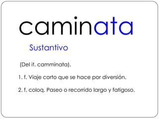 caminataSustantivo (Del it. camminata).1. f. Viaje corto que se hace por diversión.2. f. coloq. Paseo o recorrido largo y fatigoso.