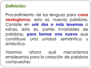 Definición:Procedimiento de las lenguas para crear neologismos, esto es, nuevas palabras. Consiste en unir dos o más lexemas o raíces, esto es, partes invariables de palabras, para formar una nueva que constituye una unidad semántica y sintáctica.Veamos ahora qué mecanismos empleamos para la creación de palabras compuestas: