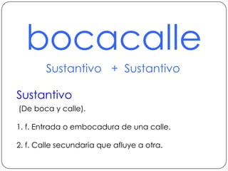 bocacalleSustantivo   +  SustantivoSustantivo (De boca y calle).1. f. Entrada o embocadura de una calle.2. f. Calle secundaria que afluye a otra.