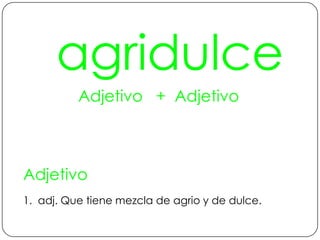 agridulceAdjetivo   +  AdjetivoAdjetivo1.  adj. Que tiene mezcla de agrio y de dulce.