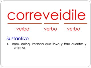 correveidile	verbo	verbo	verboSustantivo1.  com. coloq. Persona que lleva y trae cuentos y chismes.