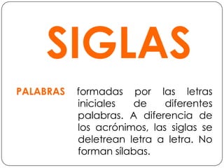 SIGLASPALABRAS formadas por las letras iniciales de diferentes palabras. A diferencia de los acrónimos, las siglas se deletrean letra a letra. No forman sílabas.