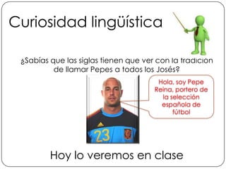 Curiosidad lingüística¿Sabías que las siglas tienen que ver con la tradición de llamar Pepes a todos los Josés?Hola, soy Pepe Reina, portero de la selección española de fútbolHoy lo veremos en clase