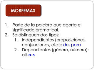 MORFEMASParte de la palabra que aporta el significado gramatical.Se distinguen dos tipos:Independientes (preposiciones, conjunciones, etc.): de, paraDependientes (género, número): alt-o-s