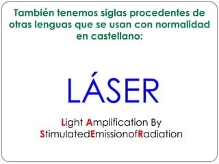 También tenemos siglas procedentes de otras lenguas que se usan con normalidad en castellano:LÁSERLight Amplification By StimulatedEmissionofRadiation