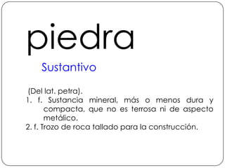 piedraSustantivo (Del lat. petra).1. f. Sustancia mineral, más o menos dura y compacta, que no es terrosa ni de aspecto metálico.2. f. Trozo de roca tallado para la construcción.