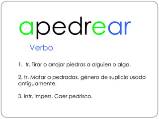 apedrearVerbo1.  tr. Tirar o arrojar piedras a alguien o algo.2. tr. Matar a pedradas, género de suplicio usado antiguamente.3. intr. impers. Caer pedrisco.