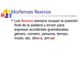 Morfemas flexivos
 Los flexivos siempre ocupan la posición
final de la palabra y sirven para
expresar accidentes gramaticales:
género, número, persona, tiempo,
modo, etc. libro-s, am-as
 