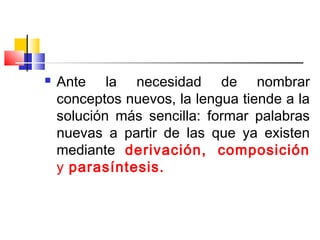  Ante la necesidad de nombrar
conceptos nuevos, la lengua tiende a la
solución más sencilla: formar palabras
nuevas a partir de las que ya existen
mediante derivación, composición
y parasíntesis.
 