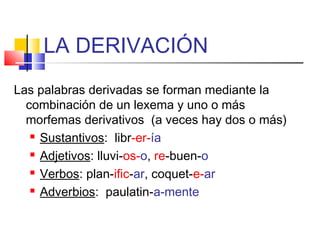 LA DERIVACIÓN
Las palabras derivadas se forman mediante la
combinación de un lexema y uno o más
morfemas derivativos (a veces hay dos o más)
 Sustantivos: libr-er-ía
 Adjetivos: lluvi-os-o, re-buen-o
 Verbos: plan-ific-ar, coquet-e-ar
 Adverbios: paulatin-a-mente
 