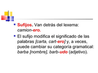  Sufijos. Van detrás del lexema:
camion-ero.
 El sufijo modifica el significado de las
palabras [carta, cart-ero] y, a veces,
puede cambiar su categoría gramatical:
barba [nombre], barb-udo (adjetivo).
 