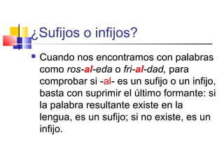 ¿Sufijos o infijos?
 Cuando nos encontramos con palabras
como ros-al-eda o fri-al-dad, para
comprobar si -al- es un sufijo o un infijo,
basta con suprimir el último formante: si
la palabra resultante existe en la
lengua, es un sufijo; si no existe, es un
infijo.
 