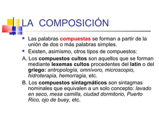 LA COMPOSICIÓN
 Las palabras compuestas se forman a partir de la
unión de dos o más palabras simples.
 Existen, asimismo, otros tipos de compuestos:
A. Los compuestos cultos son aquellos que se forman
mediante lexemas cultos procedentes del latín o del
griego: antropología, omnívoro, microscopio,
hidroterapia, hemorragia, etc.
B. Los compuestos sintagmáticos son sintagmas
nominales que equivalen a un solo concepto: lavado
en seco, mesa camilla, ciudad dormitorio, Puerto
Rico, ojo de buey, etc.
 