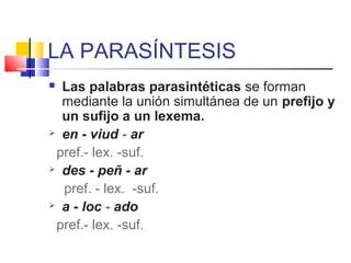 LA PARASÍNTESIS
 Las palabras parasintéticas se forman
mediante la unión simultánea de un prefijo y
un sufijo a un lexema.
 en - viud - ar
pref.- lex. -suf.
 des - peñ - ar
pref. - lex. -suf.
 a - loc - ado
pref.- lex. -suf.
 