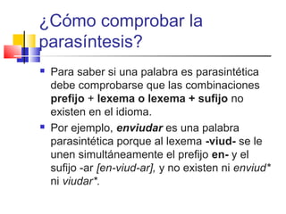 ¿Cómo comprobar la
parasíntesis?
 Para saber si una palabra es parasintética
debe comprobarse que las combinaciones
prefijo + lexema o lexema + sufijo no
existen en el idioma.
 Por ejemplo, enviudar es una palabra
parasintética porque al lexema -viud- se le
unen simultáneamente el prefijo en- y el
sufijo -ar [en-viud-ar], y no existen ni enviud*
ni viudar*.
 