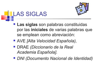LAS SIGLAS
 Las siglas son palabras constituidas
por las iniciales de varias palabras que
se emplean como abreviación:
 AVE [Alta Velocidad Española),
 DRAE (Diccionario de la Real
Academia Española].
 DNI (Documento Nacional de Identidad)
 