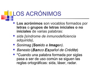 LOS ACRÓNIMOS
 Los acrónimos son vocablos formados por
letras o grupos de letras iniciales o no
iniciales de varias palabras:
 sida [síndrome de inmunodeficiencia
adquirida),
 Sonimag [Sonido e Imagen).
 Banesto (Banco Español de Crédito)
 *Cuando una palabra formada por siglas
pasa a ser de uso común se siguen las
reglas ortográficas: sida, láser, radar.
 
