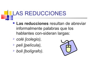 LAS REDUCCIONES
 Las reducciones resultan de abreviar
informalmente palabras que los
hablantes con-sideran largas:
 colé [colegio),
 peli [película),
 boli [bolígrafo).
 