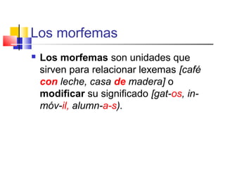 Los morfemas
 Los morfemas son unidades que
sirven para relacionar lexemas [café
con leche, casa de madera] o
modificar su significado [gat-os, in-
móv-il, alumn-a-s).
 