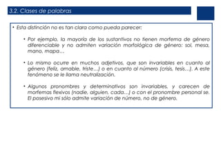 3.2. Clases de palabras
• Esta distinción no es tan clara como pueda parecer:
• Por ejemplo, la mayoría de los sustantivos no tienen morfema de género
diferenciable y no admiten variación morfológica de género: sol, mesa,
mano, mapa…
• Lo mismo ocurre en muchos adjetivos, que son invariables en cuanto al
género (feliz, amable, triste…) o en cuanto al número (crisis, tesis…). A este
fenómeno se le llama neutralización.
• Algunos pronombres y determinativos son invariables, y carecen de
morfemas flexivos (nadie, alguien, cada…) o con el pronombre personal se.
El posesivo mi sólo admite variación de número, no de género.
 