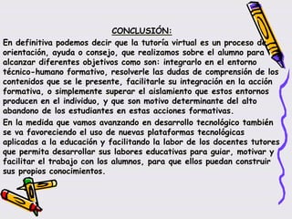 CONCLUSIÓN:
En definitiva podemos decir que la tutoría virtual es un proceso de
orientación, ayuda o consejo, que realizamos sobre el alumno para
alcanzar diferentes objetivos como son: integrarlo en el entorno
técnico-humano formativo, resolverle las dudas de comprensión de los
contenidos que se le presente, facilitarle su integración en la acción
formativa, o simplemente superar el aislamiento que estos entornos
producen en el individuo, y que son motivo determinante del alto
abandono de los estudiantes en estas acciones formativas.
En la medida que vamos avanzando en desarrollo tecnológico también
se va favoreciendo el uso de nuevas plataformas tecnológicas
aplicadas a la educación y facilitando la labor de los docentes tutores
que permita desarrollar sus labores educativas para guiar, motivar y
facilitar el trabajo con los alumnos, para que ellos puedan construir
sus propios conocimientos.
 