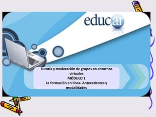 Tutoría y moderación de grupos en entornos
virtuales
MÓDULO 1
La formación en línea. Antecedentes y
modalidades
 