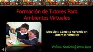 Formación de Tutores Para
Ambientes Virtuales
Modulo I: Cómo se Aprende en
Entornos Virtuales
Profesora: Karol Nataly Arenas Luque
 