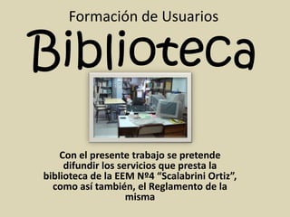 Formación de Usuarios

Biblioteca
    Con el presente trabajo se pretende
     difundir los servicios que presta la
biblioteca de la EEM Nº4 “Scalabrini Ortiz”,
  como así también, el Reglamento de la
                    misma
 