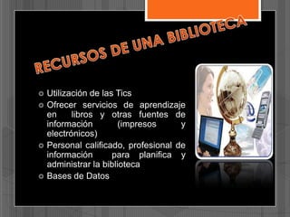 






Utilización de las Tics
Ofrecer servicios de aprendizaje
en
libros y otras fuentes de
información
(impresos
y
electrónicos)
Personal calificado, profesional de
información
para planifica y
administrar la biblioteca
Bases de Datos

 
